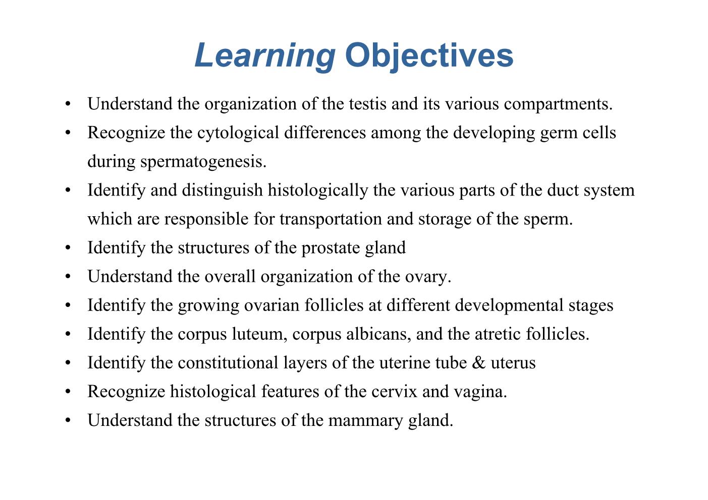 block14_03.jpg - Learning ObjectivesUnderstand the organization of the testis and its various compartments.Recognize the cytological differences among the developing germ cells   during spermatogenesis.Identify and distinguish histologically the various parts of the duct system   which are responsible for transportation and storage of the sperm.Identify the structures of the prostate glandUnderstand the overall organization of the ovary.Identify the growing ovarian follicles at different developmental stagesIdentify the corpus luteum, corpus albicans, and the atretic follicles.Identify the constitutional layers of the uterine tube & uterusRecognize histological features of the cervix and vagina.Understand the structures of the mammary gland.